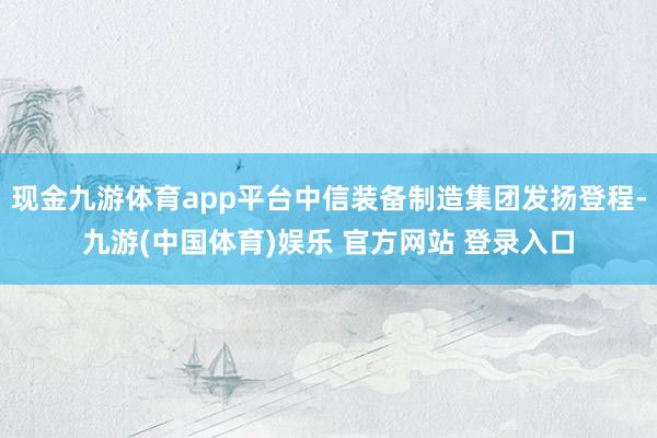 现金九游体育app平台中信装备制造集团发扬登程-九游(中国体育)娱乐 官方网站 登录入口