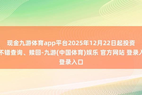 现金九游体育app平台2025年12月22日起投资者不错查询、赎回-九游(中国体育)娱乐 官方网站 登录入口