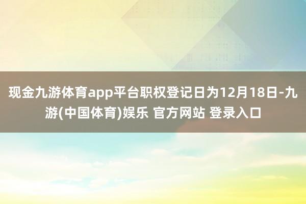 现金九游体育app平台职权登记日为12月18日-九游(中国体育)娱乐 官方网站 登录入口