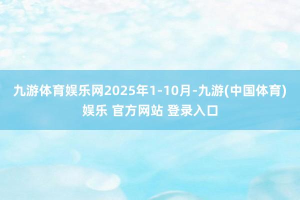 九游体育娱乐网2025年1-10月-九游(中国体育)娱乐 官方网站 登录入口