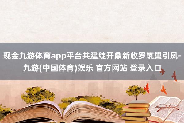 现金九游体育app平台共建绽开鼎新收罗筑巢引凤-九游(中国体育)娱乐 官方网站 登录入口