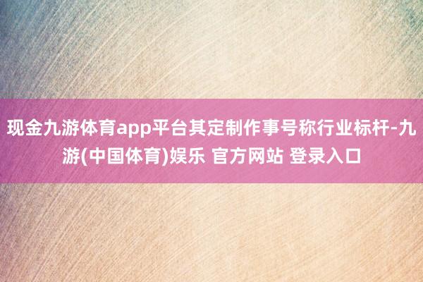 现金九游体育app平台其定制作事号称行业标杆-九游(中国体育)娱乐 官方网站 登录入口