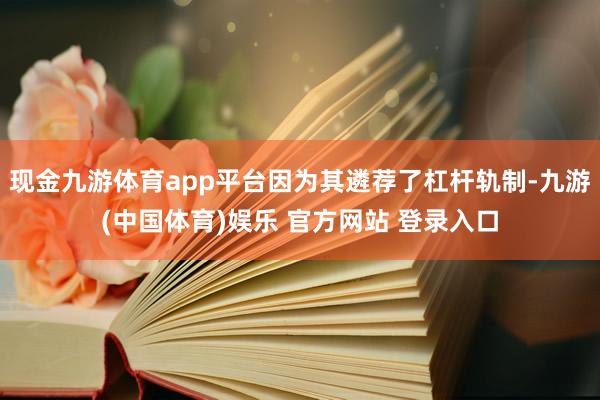 现金九游体育app平台因为其遴荐了杠杆轨制-九游(中国体育)娱乐 官方网站 登录入口