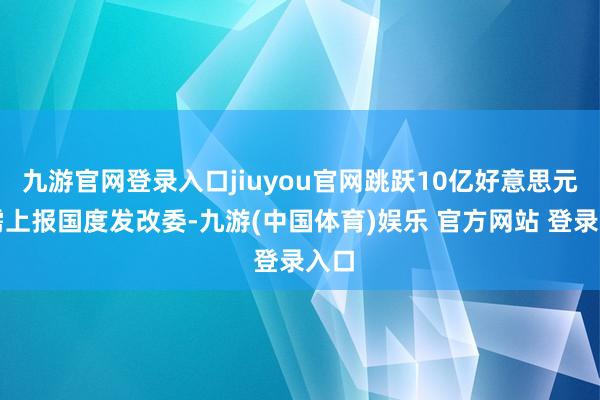 九游官网登录入口jiuyou官网跳跃10亿好意思元的需上报国度发改委-九游(中国体育)娱乐 官方网站 登录入口