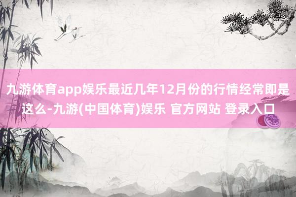 九游体育app娱乐最近几年12月份的行情经常即是这么-九游(中国体育)娱乐 官方网站 登录入口