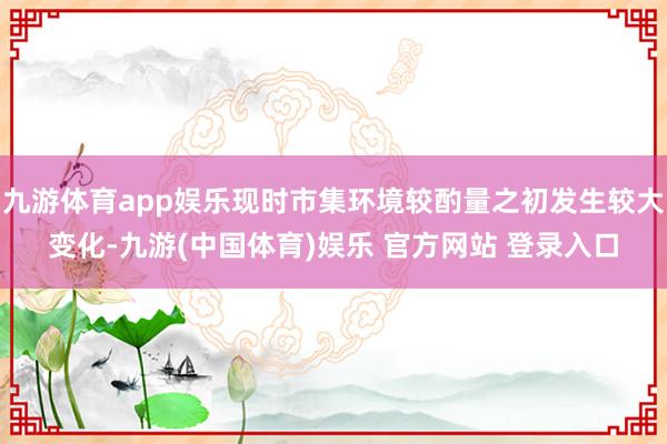 九游体育app娱乐现时市集环境较酌量之初发生较大变化-九游(中国体育)娱乐 官方网站 登录入口