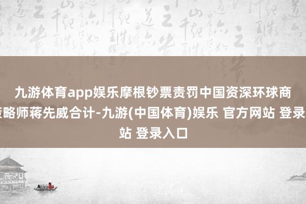 九游体育app娱乐　　摩根钞票责罚中国资深环球商场策略师蒋先威合计-九游(中国体育)娱乐 官方网站 登录入口