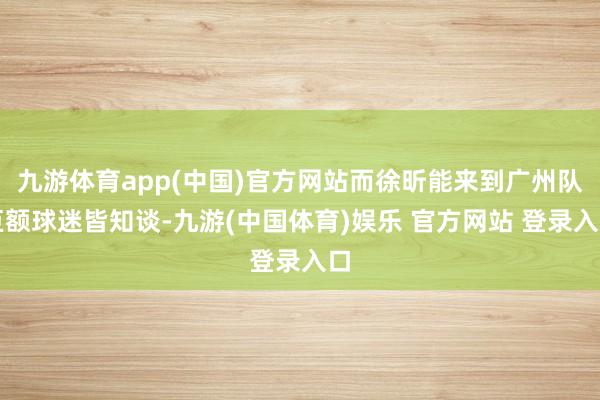 九游体育app(中国)官方网站而徐昕能来到广州队巨额球迷皆知谈-九游(中国体育)娱乐 官方网站 登录入口