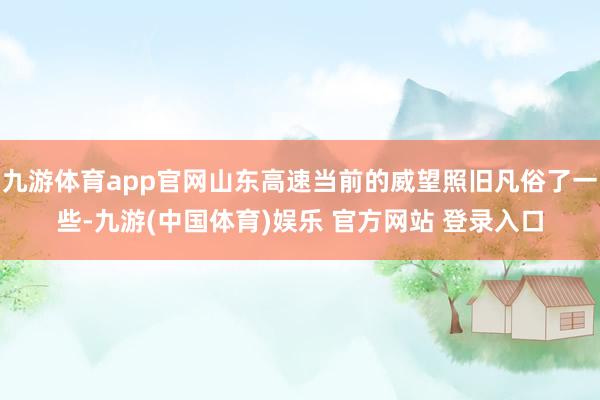 九游体育app官网山东高速当前的威望照旧凡俗了一些-九游(中国体育)娱乐 官方网站 登录入口