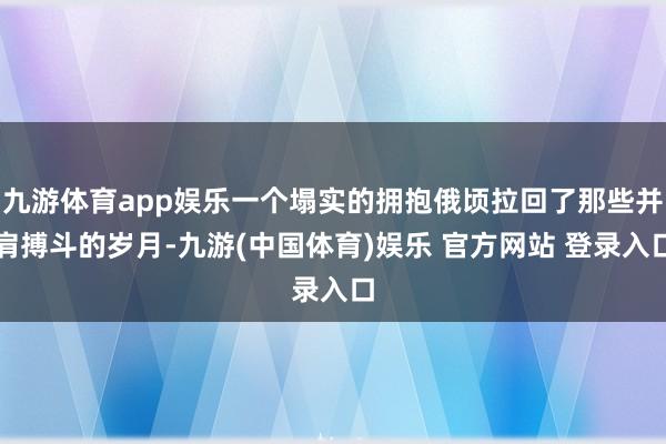 九游体育app娱乐一个塌实的拥抱俄顷拉回了那些并肩搏斗的岁月-九游(中国体育)娱乐 官方网站 登录入口