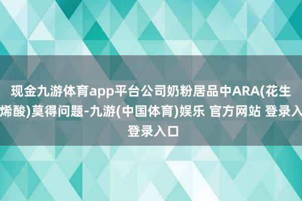 现金九游体育app平台公司奶粉居品中ARA(花生四烯酸)莫得问题-九游(中国体育)娱乐 官方网站 登录入口